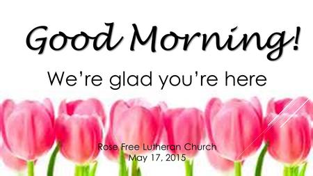 Rose Free Lutheran Church May 17, 2015 Good Morning! We’re glad you’re here !