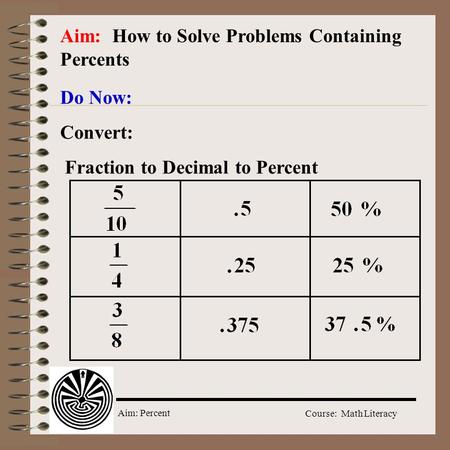 Aim: Percent Course: Math Literacy Aim: How to Solve Problems Containing Percents Do Now: Convert: Fraction to Decimal to Percent.