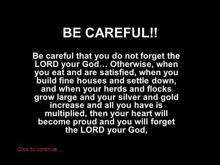 BE CAREFUL!! Be careful that you do not forget the LORD your God… Otherwise, when you eat and are satisfied, when you build fine houses and settle down,