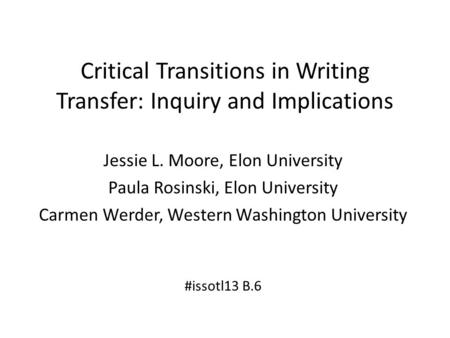 Critical Transitions in Writing Transfer: Inquiry and Implications Jessie L. Moore, Elon University Paula Rosinski, Elon University Carmen Werder, Western.