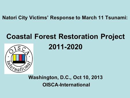 Natori City Victims’ Response to March 11 Tsunami: Coastal Forest Restoration Project 2011-2020 Washington, D.C., Oct 10, 2013 OISCA-International.