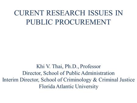 CURENT RESEARCH ISSUES IN PUBLIC PROCUREMENT Khi V. Thai, Ph.D., Professor Director, School of Public Administration Interim Director, School of Criminology.