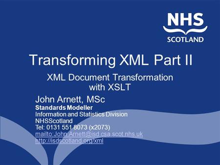 Transforming XML Part II XML Document Transformation with XSLT John Arnett, MSc Standards Modeller Information and Statistics Division NHSScotland Tel: