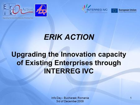 Info Day - Bucharest, Romania 3rd of December 2009 1 ERIK ACTION Upgrading the Innovation capacity of Existing Enterprises through INTERREG IVC.