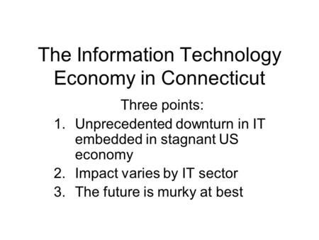 The Information Technology Economy in Connecticut Three points: 1.Unprecedented downturn in IT embedded in stagnant US economy 2.Impact varies by IT sector.