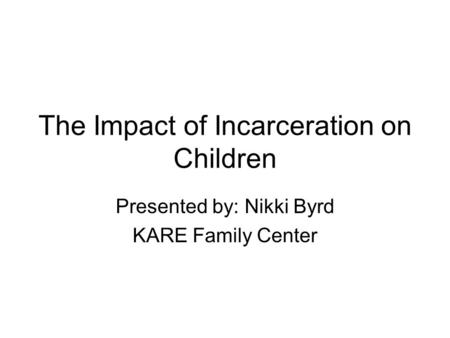 The Impact of Incarceration on Children Presented by: Nikki Byrd KARE Family Center.