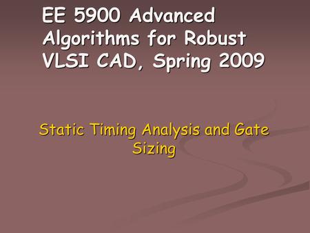 EE 5900 Advanced Algorithms for Robust VLSI CAD, Spring 2009 Static Timing Analysis and Gate Sizing.