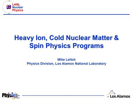 LANL Nuclear Physics Heavy Ion, Cold Nuclear Matter & Spin Physics Programs Heavy Ion, Cold Nuclear Matter & Spin Physics Programs Mike Leitch Physics.