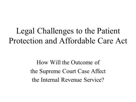 Legal Challenges to the Patient Protection and Affordable Care Act How Will the Outcome of the Supreme Court Case Affect the Internal Revenue Service?