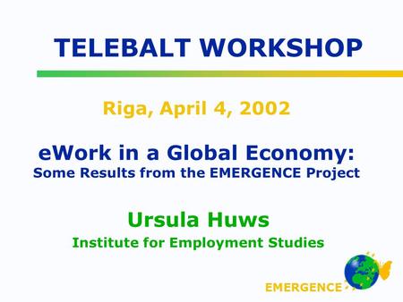 EMERGENCE Riga, April 4, 2002 eWork in a Global Economy: Some Results from the EMERGENCE Project Ursula Huws Institute for Employment Studies TELEBALT.