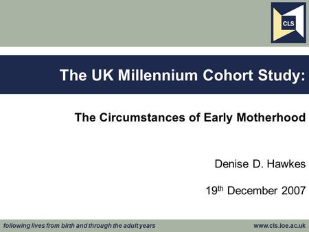 Following lives from birth and through the adult years www.cls.ioe.ac.uk The Circumstances of Early Motherhood Denise D. Hawkes 19 th December 2007 The.