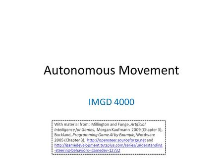 Autonomous Movement IMGD 4000 With material from: Millington and Funge, Artificial Intelligence for Games, Morgan Kaufmann 2009 (Chapter 3), Buckland,