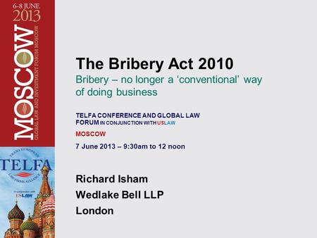 The Bribery Act 2010 Bribery – no longer a ‘conventional’ way of doing business TELFA CONFERENCE AND GLOBAL LAW FORUM IN CONJUNCTION WITH USLAW MOSCOW.