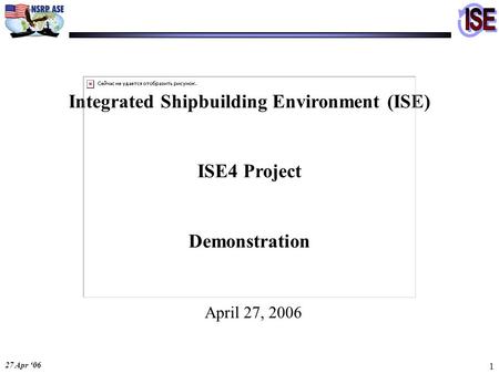 27 Apr ‘06 1 Integrated Shipbuilding Environment (ISE) ISE4 Project Demonstration April 27, 2006.