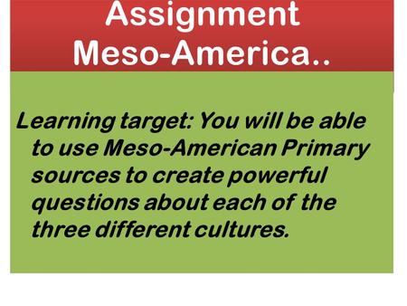 Assignment Meso-America.. Learning target: You will be able to use Meso-American Primary sources to create powerful questions about each of the three different.