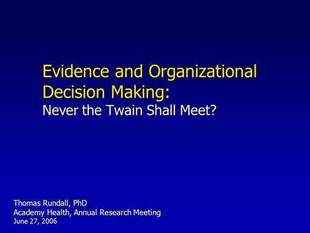 Evidence and Organizational Decision Making: Never the Twain Shall Meet? Thomas Rundall, PhD Academy Health, Annual Research Meeting June 27, 2006.