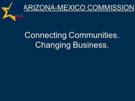 ARIZONA-MEXICO COMMISSION Connecting Communities. Changing Business.