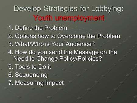 Develop Strategies for Lobbying: Youth unemployment 1. Define the Problem 2. Options how to Overcome the Problem 3. What/Who is Your Audience? 4. How do.