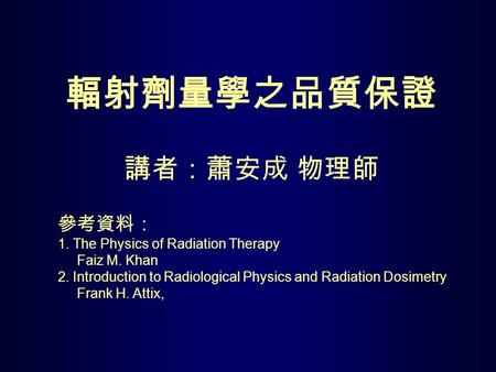 輻射劑量學之品質保證 講者：蕭安成 物理師 參考資料： 1. The Physics of Radiation Therapy Faiz M. Khan 2. Introduction to Radiological Physics and Radiation Dosimetry.