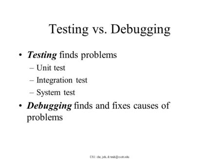 CS1: chr, jeh, & Testing vs. Debugging Testing finds problems –Unit test –Integration test –System test Debugging finds and fixes causes.