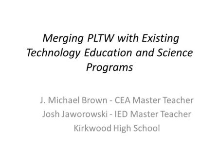 Merging PLTW with Existing Technology Education and Science Programs J. Michael Brown - CEA Master Teacher Josh Jaworowski - IED Master Teacher Kirkwood.