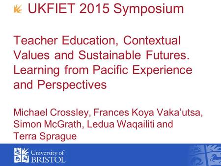 UKFIET 2015 Symposium Teacher Education, Contextual Values and Sustainable Futures. Learning from Pacific Experience and Perspectives Michael Crossley,