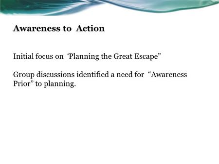 Awareness to Action Initial focus on ‘Planning the Great Escape” Group discussions identified a need for “Awareness Prior” to planning.