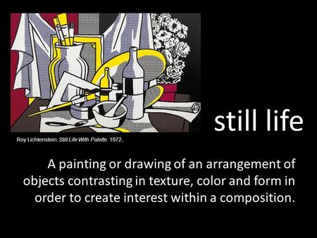 Still life A painting or drawing of an arrangement of objects contrasting in texture, color and form in order to create interest within a composition.