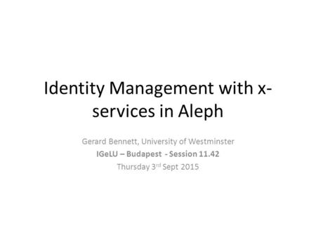 Identity Management with x- services in Aleph Gerard Bennett, University of Westminster IGeLU – Budapest - Session 11.42 Thursday 3 rd Sept 2015.