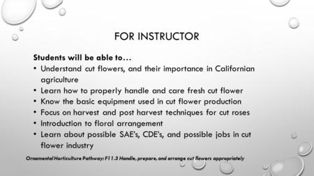 FOR INSTRUCTOR Students will be able to… Understand cut flowers, and their importance in Californian agriculture Learn how to properly handle and care.