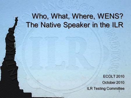 1 Who, What, Where, WENS? The Native Speaker in the ILR ECOLT 2010 October 2010 ILR Testing Committee ECOLT 2010 October 2010 ILR Testing Committee.