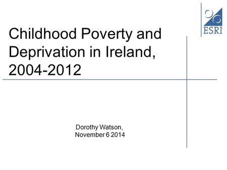 Childhood Poverty and Deprivation in Ireland, 2004-2012 Dorothy Watson, November 6 2014.