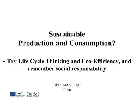 Sustainable Production and Consumption? - Try Life Cycle Thinking and Eco-Efficiency, and remember social responsibility Sakari Autio, LUAS IP 200.