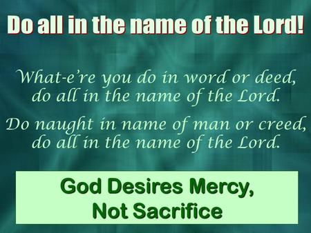 What-e’re you do in word or deed, do all in the name of the Lord. Do naught in name of man or creed, do all in the name of the Lord. God Desires Mercy,