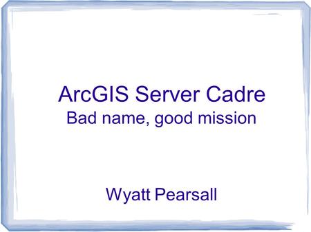 ArcGIS Server Cadre Bad name, good mission Wyatt Pearsall.