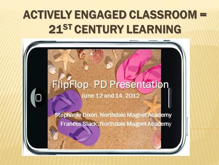 ACTIVELY ENGAGED CLASSROOM = 21 ST CENTURY LEARNING FlipFlop PD Presentation June 12 and 14, 2012 Stephanie Dixon, Northdale Magnet Academy Frances Slack,