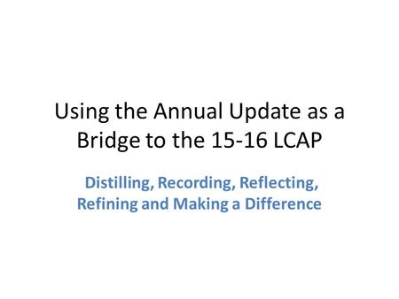 Using the Annual Update as a Bridge to the 15-16 LCAP Distilling, Recording, Reflecting, Refining and Making a Difference.