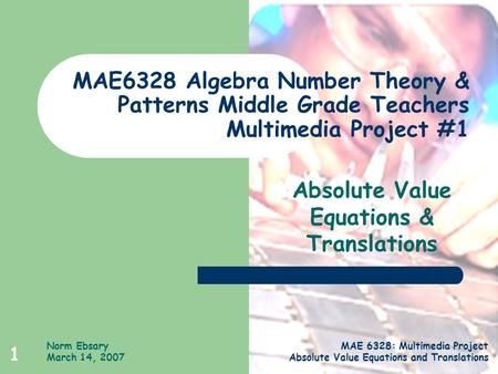 Norm Ebsary March 14, 2007 MAE 6328: Multimedia Project Absolute Value Equations and Translations 1 MAE6328 Algebra Number Theory & Patterns Middle Grade.