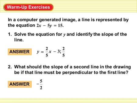 Warm-Up Exercises In a computer generated image, a line is represented by the equation – 15. = 5y5y2x2x 1. Solve the equation for y and identify the slope.