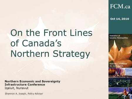 Northern Economic and Sovereignty Infrastructure Conference Iqaluit, Nunavut On the Front Lines of Canada’s Northern Strategy 1 Oct 14, 2010 Shannon A.