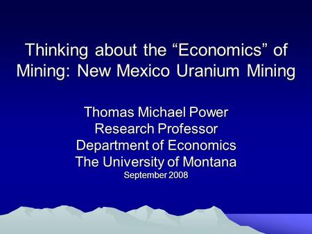 Thinking about the “Economics” of Mining: New Mexico Uranium Mining Thomas Michael Power Research Professor Department of Economics The University of Montana.