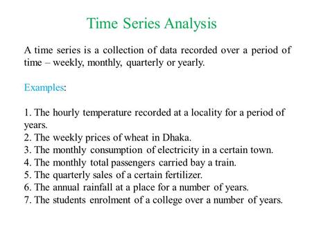 Time Series Analysis A time series is a collection of data recorded over a period of time – weekly, monthly, quarterly or yearly. Examples: 1. The hourly.