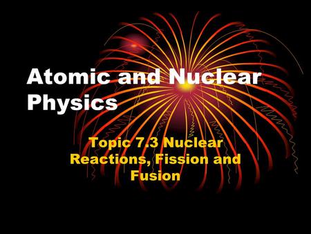 Atomic and Nuclear Physics Topic 7.3 Nuclear Reactions, Fission and Fusion.