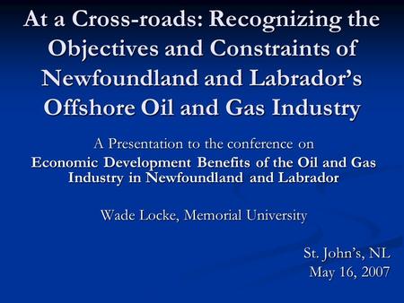 At a Cross-roads: Recognizing the Objectives and Constraints of Newfoundland and Labrador’s Offshore Oil and Gas Industry A Presentation to the conference.