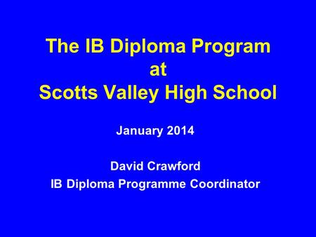 The IB Diploma Program at Scotts Valley High School January 2014 David Crawford IB Diploma Programme Coordinator.