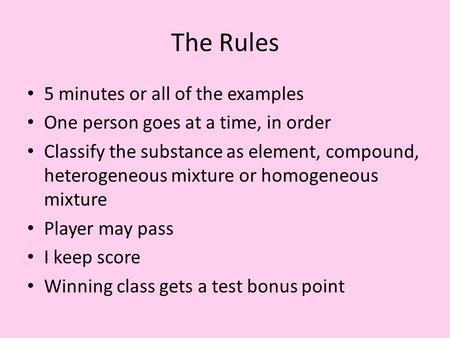 The Rules 5 minutes or all of the examples One person goes at a time, in order Classify the substance as element, compound, heterogeneous mixture or homogeneous.