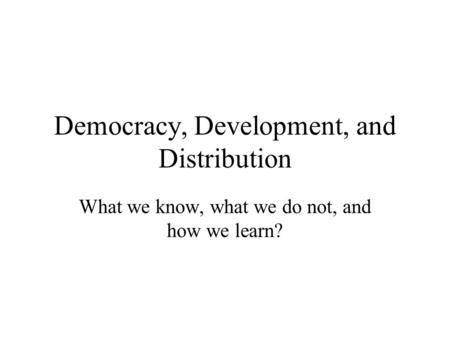 Democracy, Development, and Distribution What we know, what we do not, and how we learn?