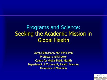 Programs and Science: Seeking the Academic Mission in Global Health James Blanchard, MD, MPH, PhD Professor and Director Centre for Global Public Health.