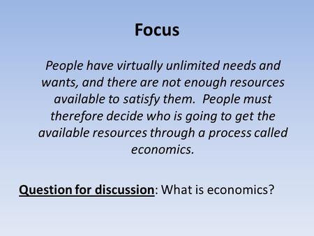 Focus People have virtually unlimited needs and wants, and there are not enough resources available to satisfy them. People must therefore decide who is.