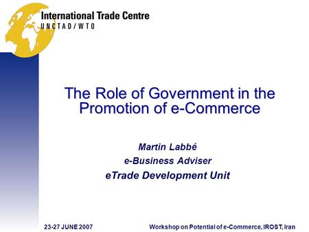 23-27 JUNE 2007Workshop on Potential of e-Commerce, IROST, Iran The Role of Government in the Promotion of e-Commerce Martin Labbé e-Business Adviser eTrade.